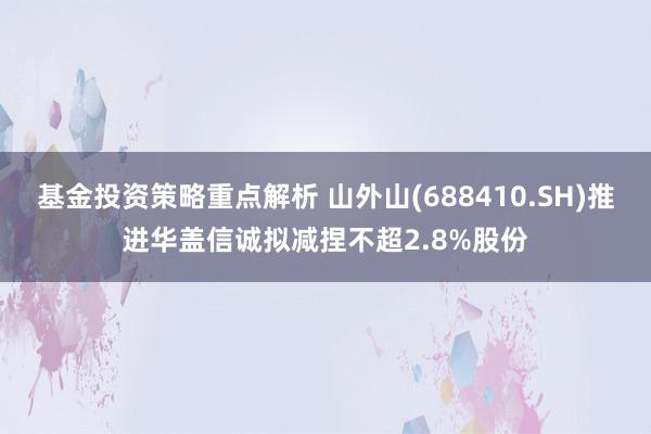 基金投资策略重点解析 山外山(688410.SH)推进华盖信诚拟减捏不超2.8%股份