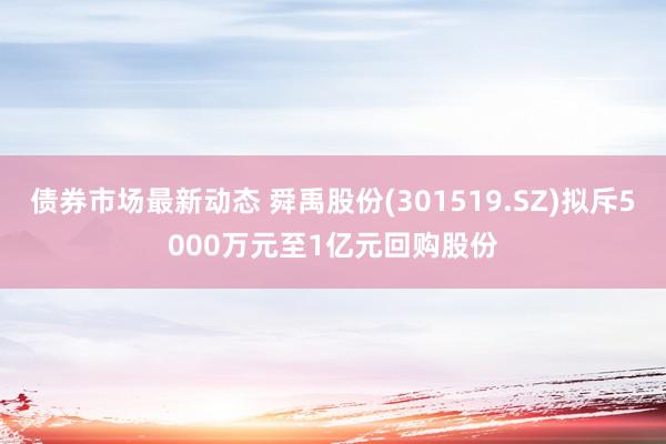 债券市场最新动态 舜禹股份(301519.SZ)拟斥5000万元至1亿元回购股份