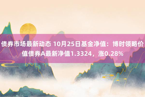 债券市场最新动态 10月25日基金净值：博时领略价值债券A最新净值1.3324，涨0.28%