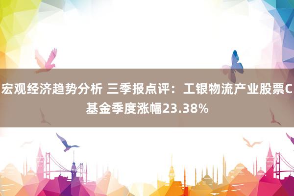 宏观经济趋势分析 三季报点评：工银物流产业股票C基金季度涨幅23.38%