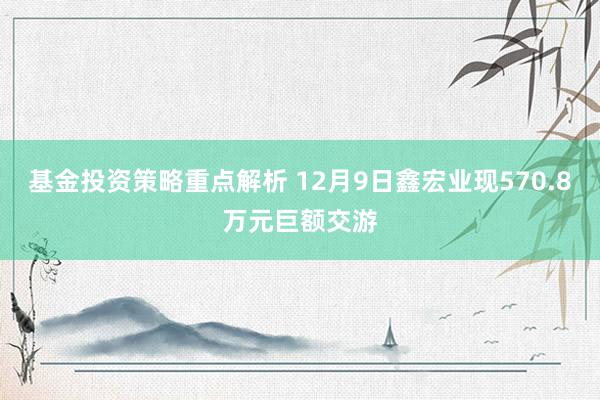 基金投资策略重点解析 12月9日鑫宏业现570.8万元巨额交游