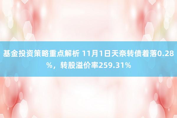 基金投资策略重点解析 11月1日天奈转债着落0.28%，转股溢价率259.31%