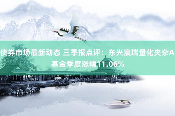 债券市场最新动态 三季报点评：东兴宸瑞量化夹杂A基金季度涨幅11.06%