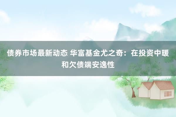 债券市场最新动态 华富基金尤之奇：在投资中暖和欠债端安逸性