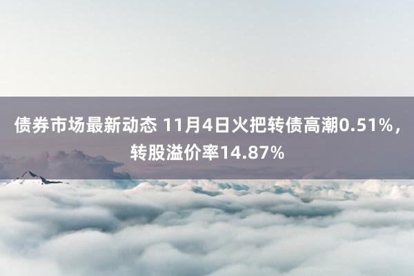 债券市场最新动态 11月4日火把转债高潮0.51%，转股溢价率14.87%