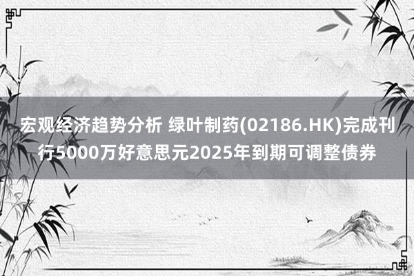 宏观经济趋势分析 绿叶制药(02186.HK)完成刊行5000万好意思元2025年到期可调整债券