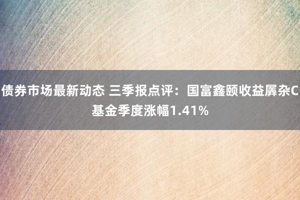 债券市场最新动态 三季报点评：国富鑫颐收益羼杂C基金季度涨幅1.41%