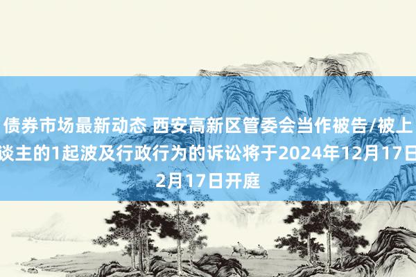 债券市场最新动态 西安高新区管委会当作被告/被上诉东谈主的1起波及行政行为的诉讼将于2024年12月17日开庭