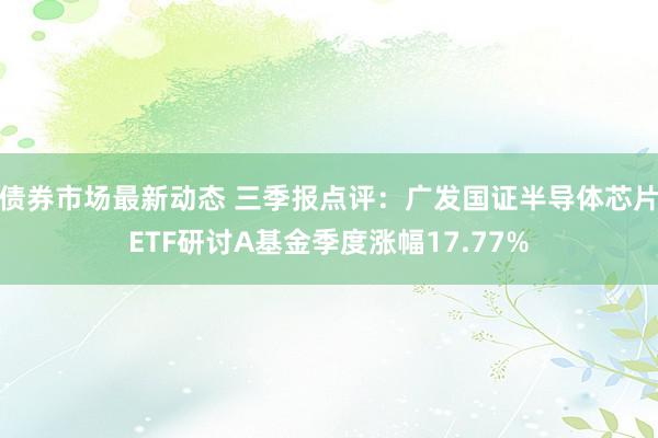 债券市场最新动态 三季报点评：广发国证半导体芯片ETF研讨A基金季度涨幅17.77%