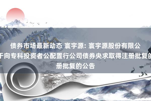 债券市场最新动态 寰宇源: 寰宇源股份有限公司对于向专科投资者公配置行公司债券央求取得注册批复的公告