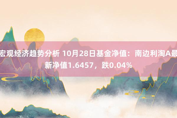 宏观经济趋势分析 10月28日基金净值：南边利淘A最新净值1.6457，跌0.04%