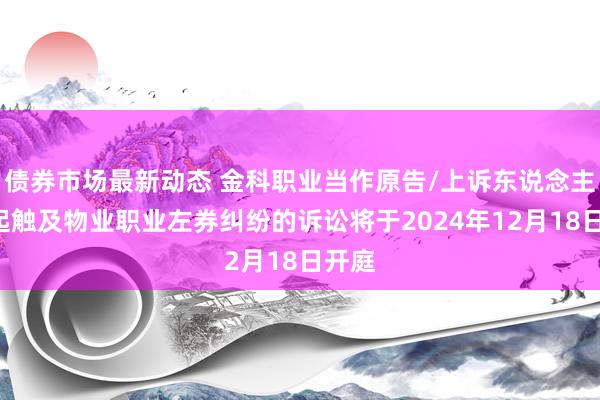 债券市场最新动态 金科职业当作原告/上诉东说念主的4起触及物业职业左券纠纷的诉讼将于2024年12月18日开庭