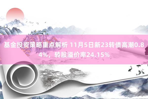 基金投资策略重点解析 11月5日新23转债高潮0.84%，转股溢价率24.15%