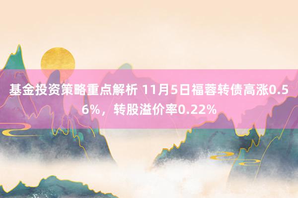 基金投资策略重点解析 11月5日福蓉转债高涨0.56%，转股溢价率0.22%