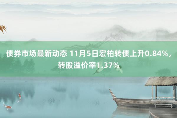 债券市场最新动态 11月5日宏柏转债上升0.84%，转股溢价率1.37%