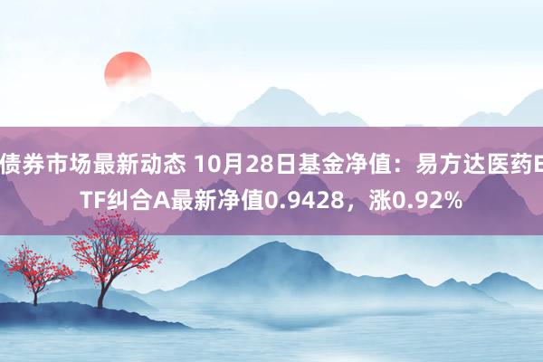 债券市场最新动态 10月28日基金净值：易方达医药ETF纠合A最新净值0.9428，涨0.92%