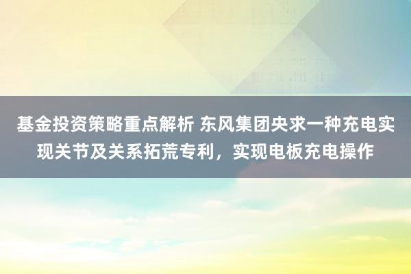 基金投资策略重点解析 东风集团央求一种充电实现关节及关系拓荒专利，实现电板充电操作