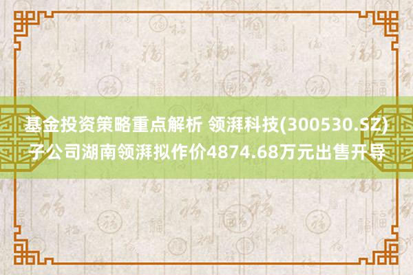 基金投资策略重点解析 领湃科技(300530.SZ)子公司湖南领湃拟作价4874.68万元出售开导