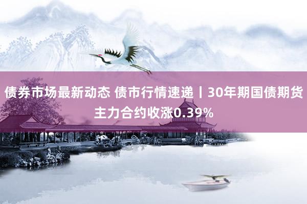 债券市场最新动态 债市行情速递丨30年期国债期货主力合约收涨0.39%