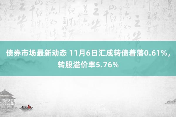 债券市场最新动态 11月6日汇成转债着落0.61%，转股溢价率5.76%