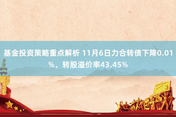 基金投资策略重点解析 11月6日力合转债下降0.01%，转股溢价率43.45%