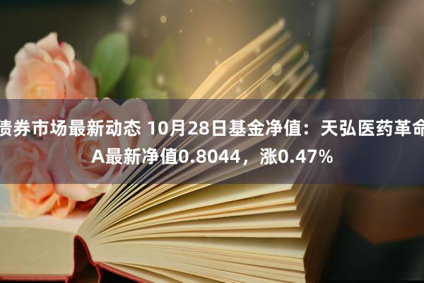 债券市场最新动态 10月28日基金净值：天弘医药革命A最新净值0.8044，涨0.47%