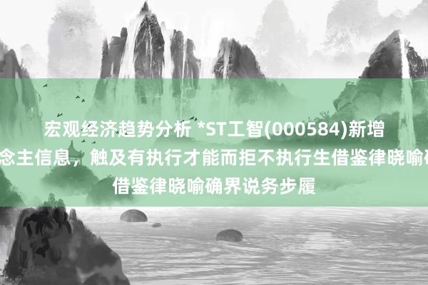 宏观经济趋势分析 *ST工智(000584)新增1条失信东说念主信息，触及有执行才能而拒不执行生借鉴律晓喻确界说务步履