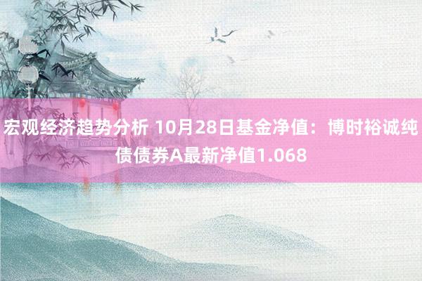 宏观经济趋势分析 10月28日基金净值：博时裕诚纯债债券A最新净值1.068