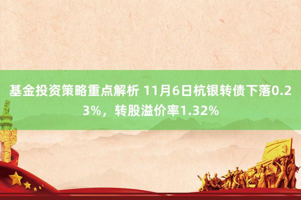 基金投资策略重点解析 11月6日杭银转债下落0.23%，转股溢价率1.32%