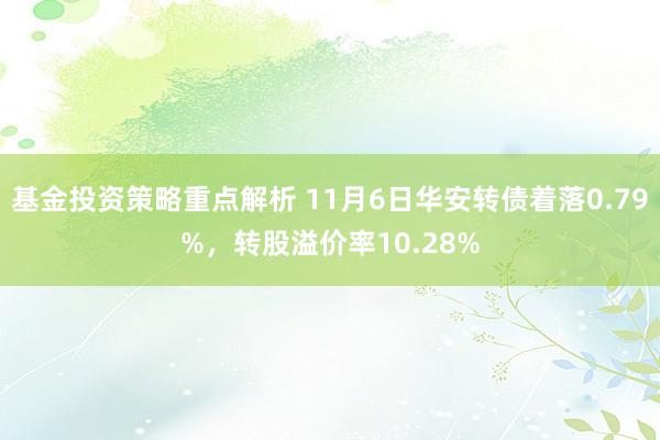 基金投资策略重点解析 11月6日华安转债着落0.79%，转股溢价率10.28%