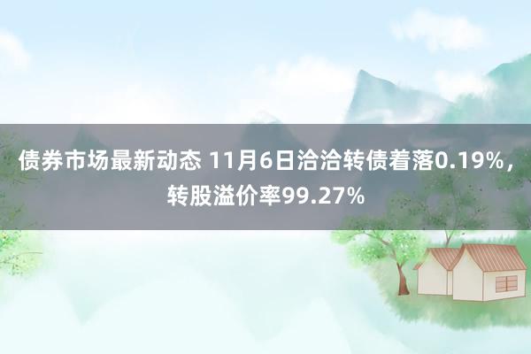 债券市场最新动态 11月6日洽洽转债着落0.19%，转股溢价率99.27%