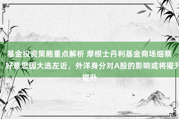 基金投资策略重点解析 摩根士丹利基金商场细察：好意思国大选左近，外洋身分对A股的影响或将擢升