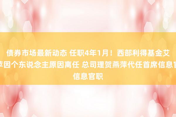 债券市场最新动态 任职4年1月！西部利得基金艾书苹因个东说念主原因离任 总司理贺燕萍代任首席信息官职