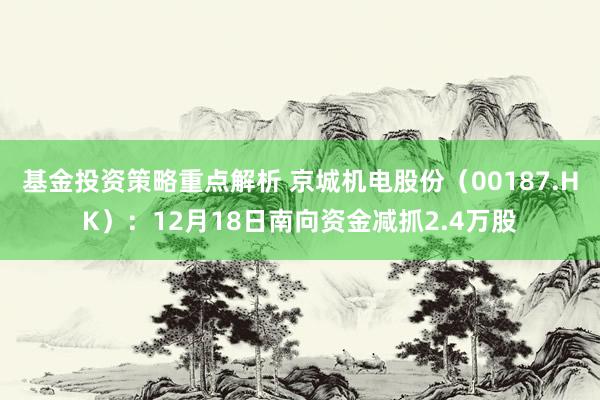 基金投资策略重点解析 京城机电股份（00187.HK）：12月18日南向资金减抓2.4万股