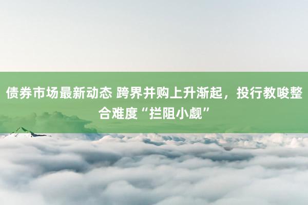 债券市场最新动态 跨界并购上升渐起，投行教唆整合难度“拦阻小觑”