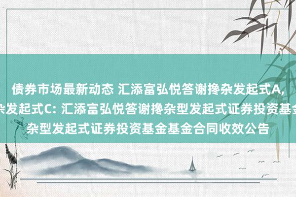 债券市场最新动态 汇添富弘悦答谢搀杂发起式A,汇添富弘悦答谢搀杂发起式C: 汇添富弘悦答谢搀杂型发起式证券投资基金基金合同收效公告