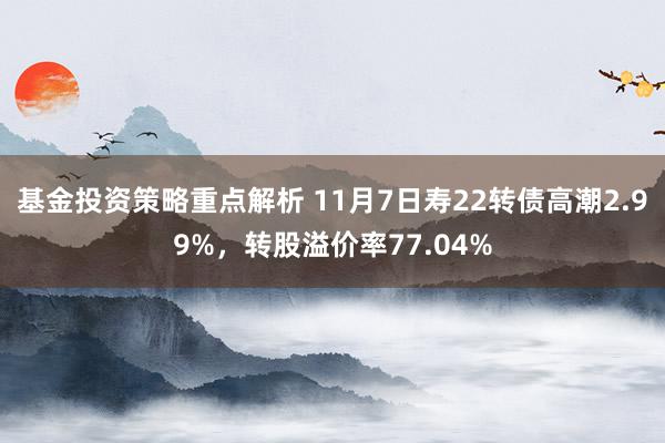 基金投资策略重点解析 11月7日寿22转债高潮2.99%，转股溢价率77.04%