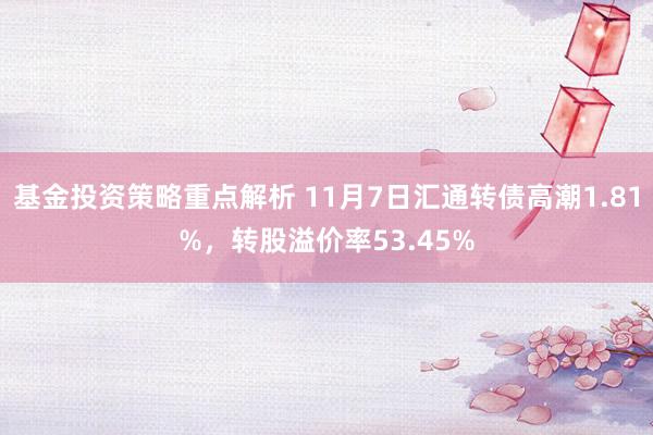 基金投资策略重点解析 11月7日汇通转债高潮1.81%，转股溢价率53.45%