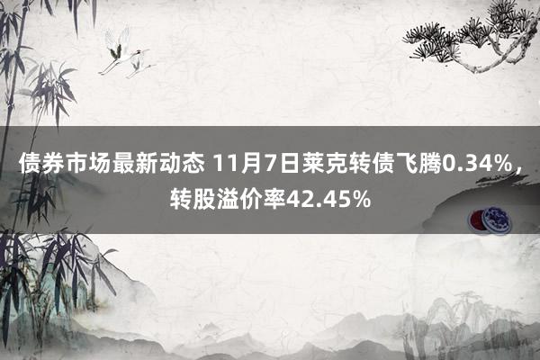 债券市场最新动态 11月7日莱克转债飞腾0.34%，转股溢价率42.45%