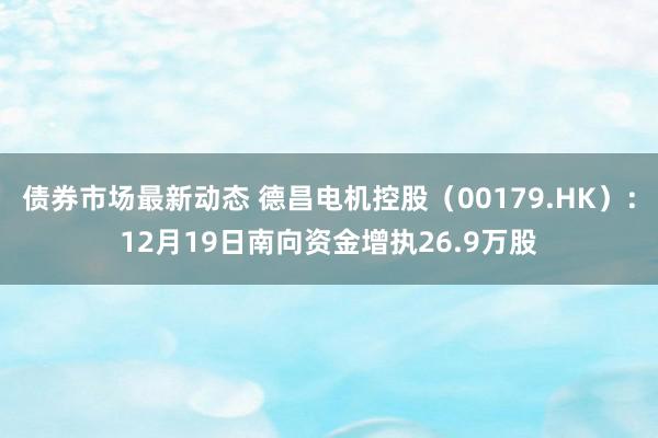 债券市场最新动态 德昌电机控股（00179.HK）：12月19日南向资金增执26.9万股