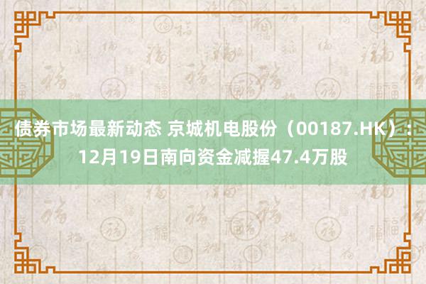 债券市场最新动态 京城机电股份（00187.HK）：12月19日南向资金减握47.4万股