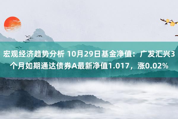 宏观经济趋势分析 10月29日基金净值：广发汇兴3个月如期通达债券A最新净值1.017，涨0.02%