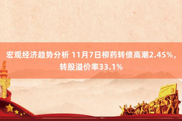 宏观经济趋势分析 11月7日柳药转债高潮2.45%，转股溢价率33.1%