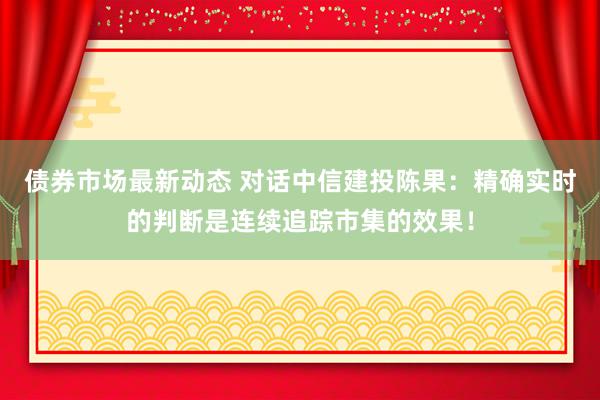 债券市场最新动态 对话中信建投陈果：精确实时的判断是连续追踪市集的效果！