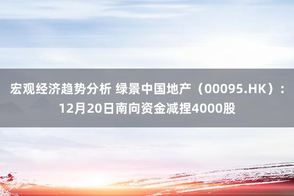 宏观经济趋势分析 绿景中国地产（00095.HK）：12月20日南向资金减捏4000股