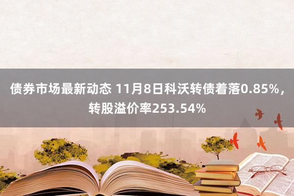 债券市场最新动态 11月8日科沃转债着落0.85%，转股溢价率253.54%