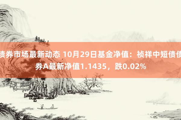 债券市场最新动态 10月29日基金净值：祯祥中短债债券A最新净值1.1435，跌0.02%