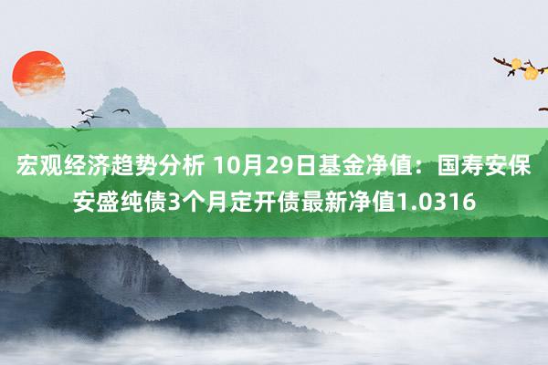 宏观经济趋势分析 10月29日基金净值：国寿安保安盛纯债3个月定开债最新净值1.0316