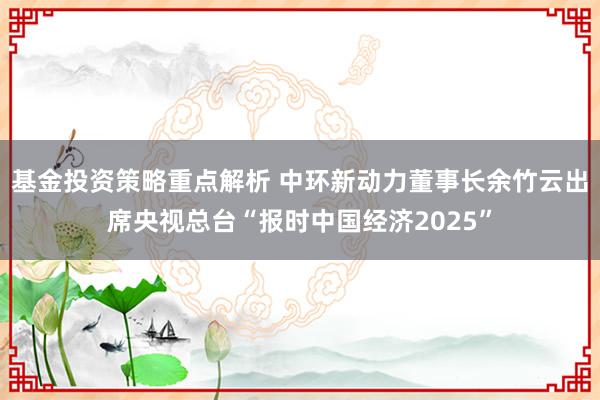 基金投资策略重点解析 中环新动力董事长余竹云出席央视总台“报时中国经济2025”