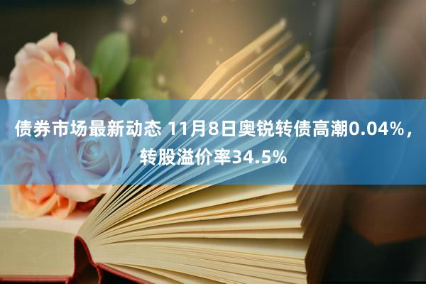 债券市场最新动态 11月8日奥锐转债高潮0.04%，转股溢价率34.5%